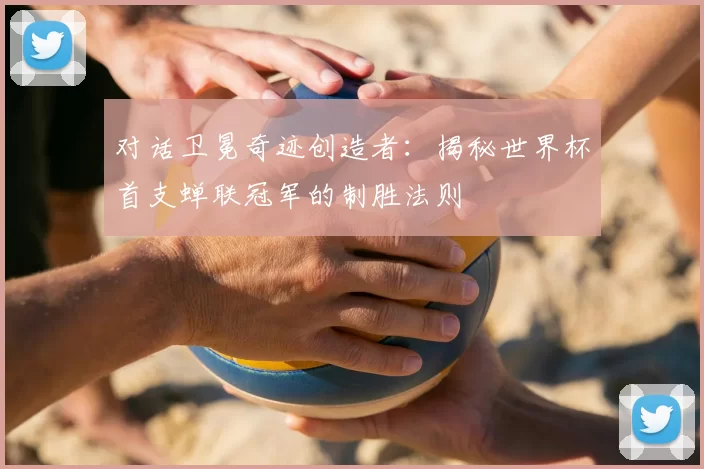 对话卫冕奇迹创造者：揭秘世界杯首支蝉联冠军的制胜法则