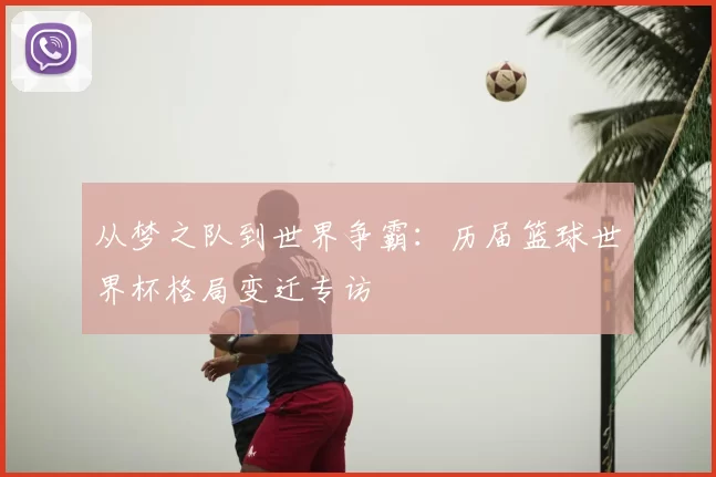 从梦之队到世界争霸：历届篮球世界杯格局变迁专访