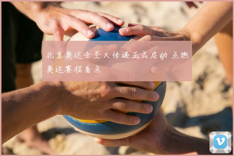 北京奥运会圣火传递正式启动 点燃奥运赛程看点