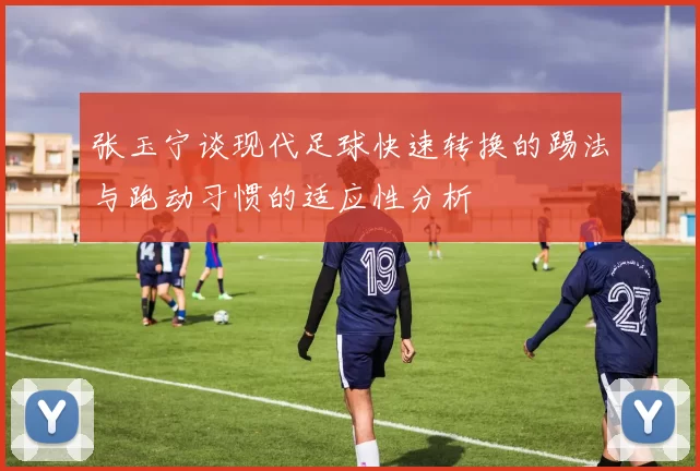 张玉宁谈现代足球快速转换的踢法与跑动习惯的适应性分析