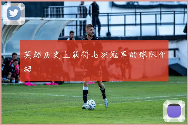 英超历史上获得七次冠军的球队介绍