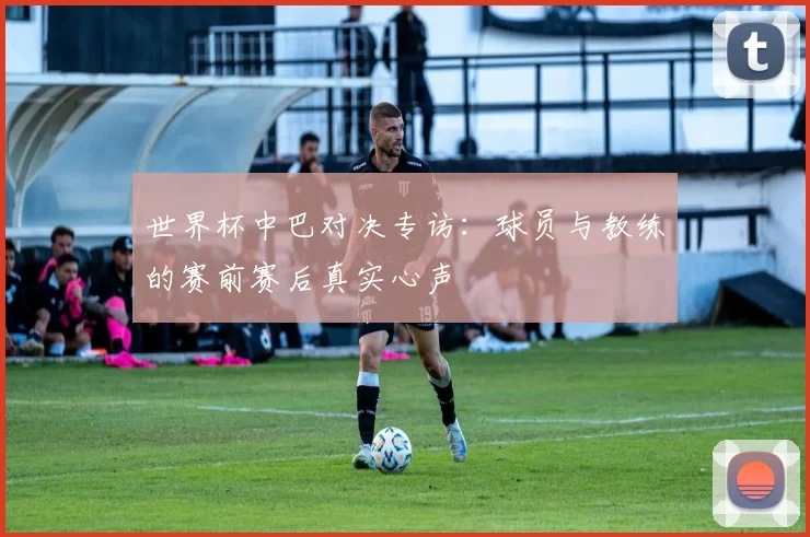 世界杯中巴对决专访:球员与教练的赛前赛后真实心声