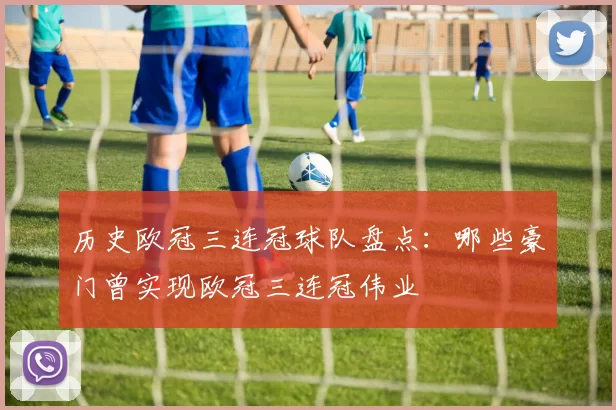 历史欧冠三连冠球队盘点:哪些豪门曾实现欧冠三连冠伟业