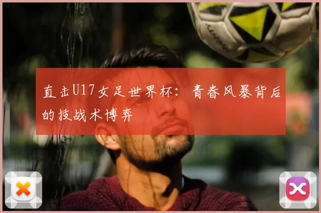 直击U17女足世界杯：青春风暴背后的技战术博弈