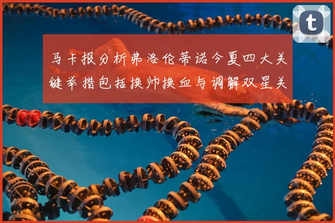 马卡报分析弗洛伦蒂诺今夏四大关键举措包括换帅换血与调解双星关系