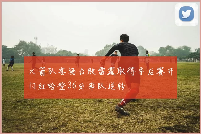 火箭队客场击败雷霆取得季后赛开门红哈登36分率队逆转