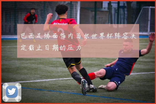 巴西足协面临内马尔世界杯阵容决定截止日期的压力