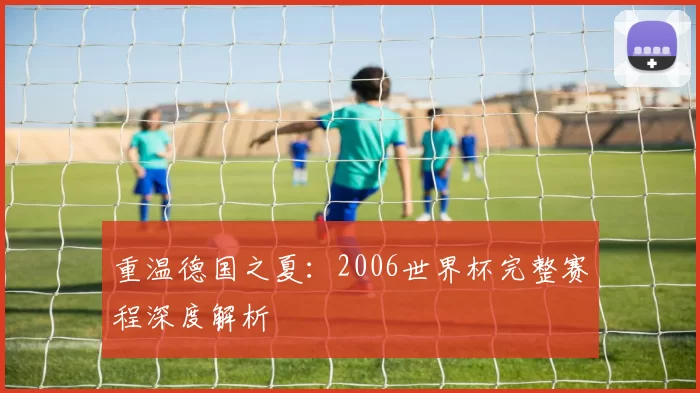 重温德国之夏：2006世界杯完整赛程深度解析