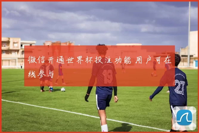 微信开通世界杯投注功能 用户可在线参与