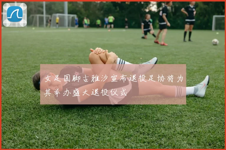女足国脚古雅沙宣布退役足协将为其举办盛大退役仪式