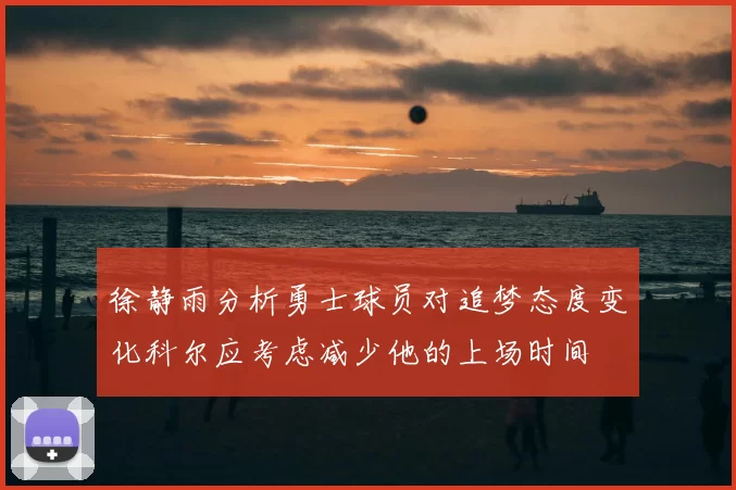 徐静雨分析勇士球员对追梦态度变化科尔应考虑减少他的上场时间