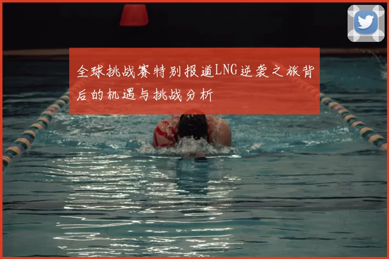 全球挑战赛特别报道LNG逆袭之旅背后的机遇与挑战分析