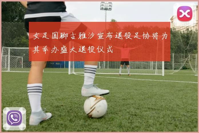 女足国脚古雅沙宣布退役足协将为其举办盛大退役仪式