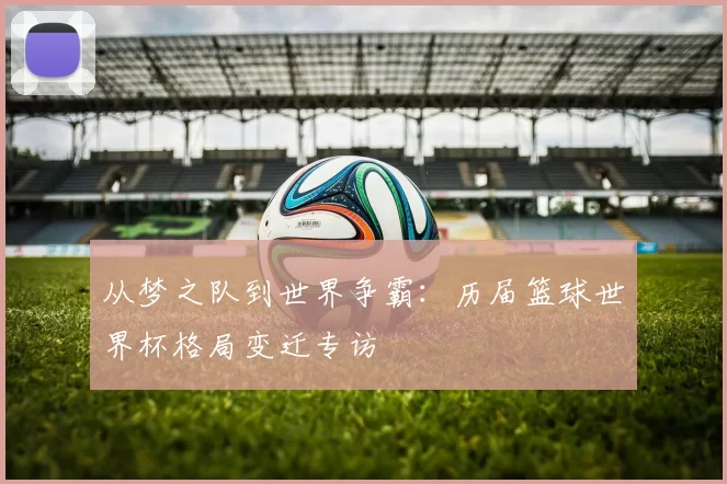 从梦之队到世界争霸：历届篮球世界杯格局变迁专访