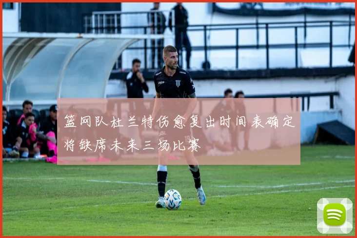 篮网队杜兰特伤愈复出时间表确定将缺席未来三场比赛