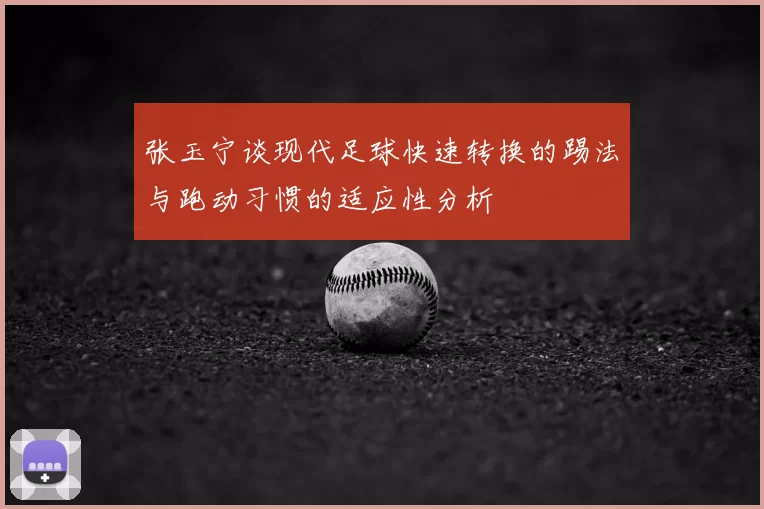 张玉宁谈现代足球快速转换的踢法与跑动习惯的适应性分析