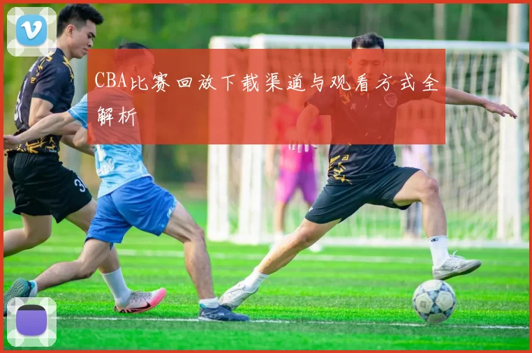 CBA比赛回放下载渠道与观看方式全解析