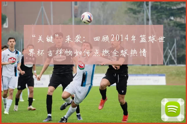 “关键”来袭：回顾2014年篮球世界杯吉祥物如何点燃全球热情
