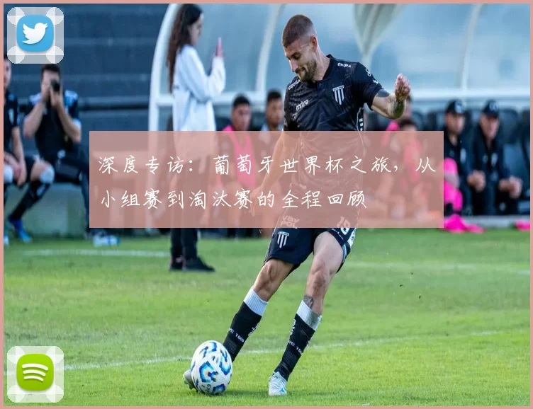 深度专访:葡萄牙世界杯之旅,从小组赛到淘汰赛的全程回顾