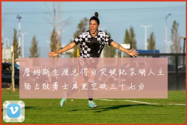 詹姆斯生涯总得分突破纪录湖人主场击败勇士库里空砍三十七分