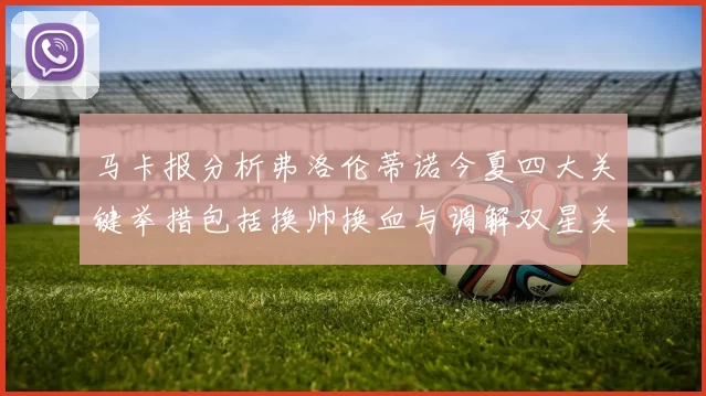 马卡报分析弗洛伦蒂诺今夏四大关键举措包括换帅换血与调解双星关系