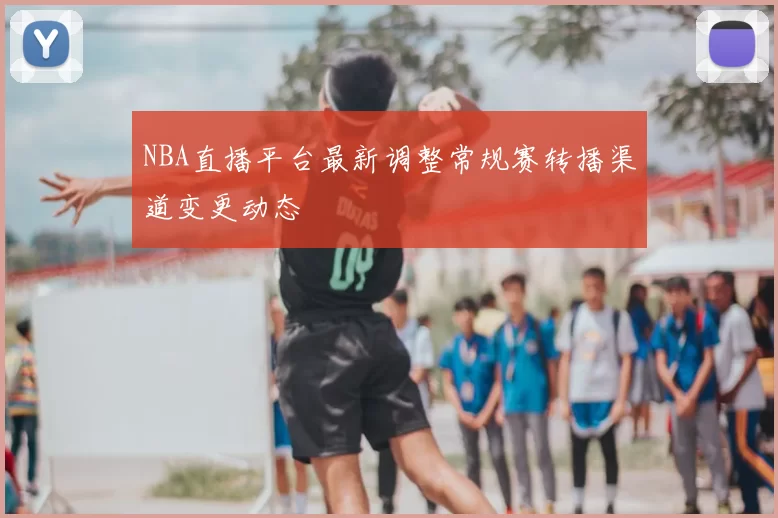 NBA直播平台最新调整常规赛转播渠道变更动态