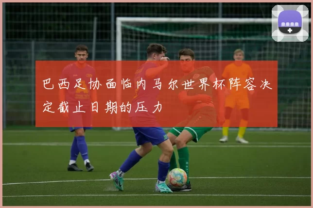巴西足协面临内马尔世界杯阵容决定截止日期的压力