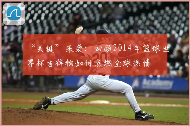 “关键”来袭：回顾2014年篮球世界杯吉祥物如何点燃全球热情