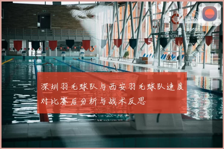 深圳羽毛球队与西安羽毛球队速度对比赛后分析与战术反思