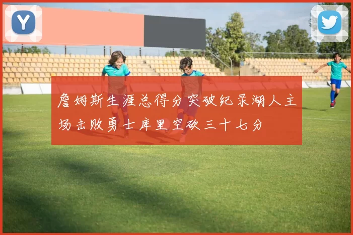 詹姆斯生涯总得分突破纪录湖人主场击败勇士库里空砍三十七分