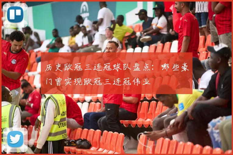 历史欧冠三连冠球队盘点:哪些豪门曾实现欧冠三连冠伟业