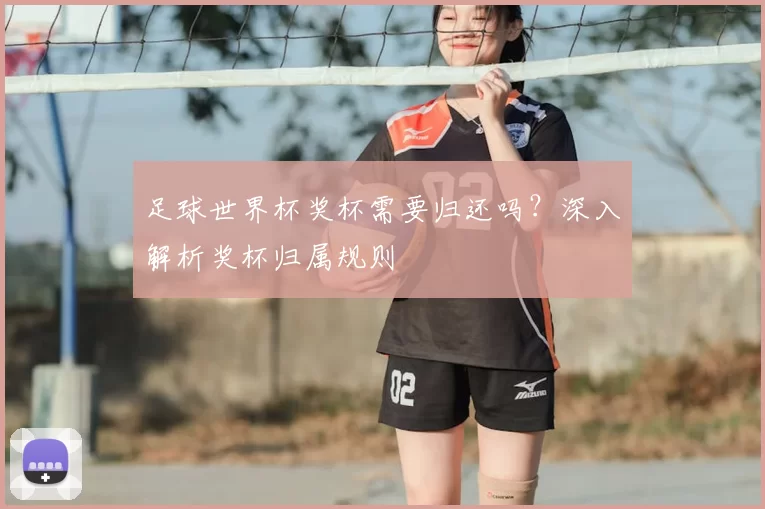 足球世界杯奖杯需要归还吗？深入解析奖杯归属规则