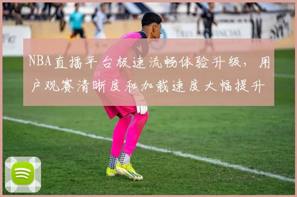 NBA直播平台极速流畅体验升级，用户观赛清晰度和加载速度大幅提升