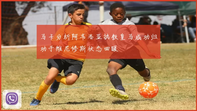 马卡分析阿韦洛亚执教皇马成功归功于维尼修斯状态回暖