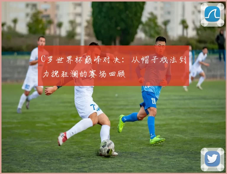 C罗世界杯巅峰对决:从帽子戏法到力挽狂澜的赛场回顾