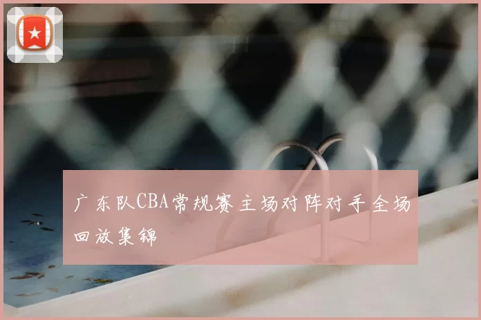 广东队CBA常规赛主场对阵对手全场回放集锦