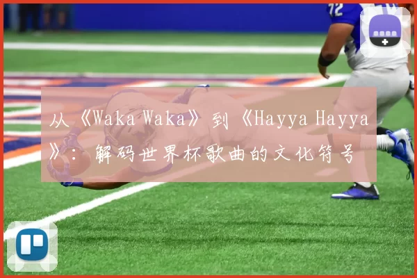 从《Waka Waka》到《Hayya Hayya》：解码世界杯歌曲的文化符号