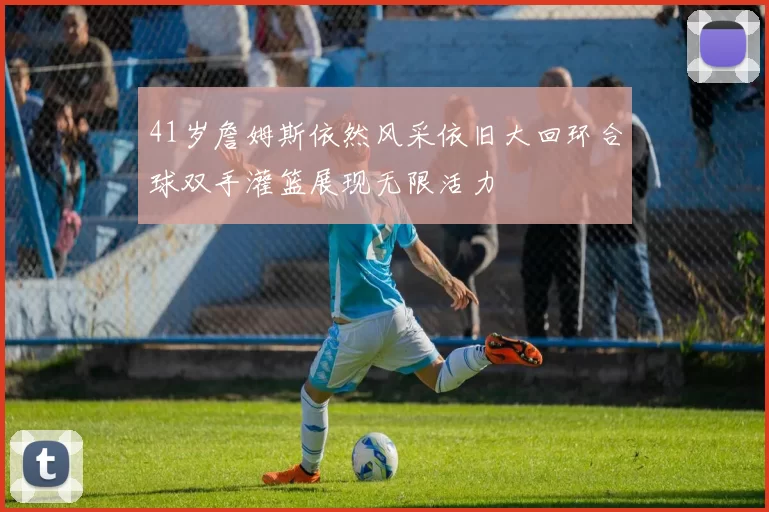 41岁詹姆斯依然风采依旧大回环合球双手灌篮展现无限活力